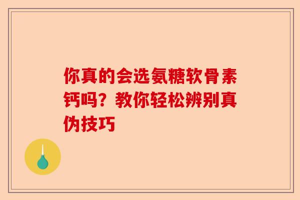 你真的会选氨糖软骨素钙吗？教你轻松辨别真伪技巧