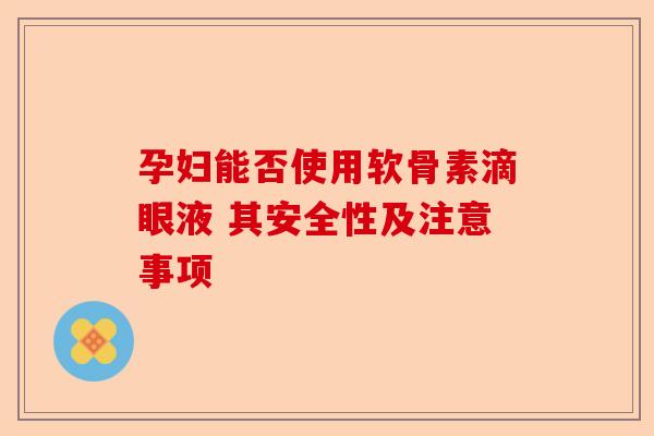 孕妇能否使用软骨素滴眼液 其安全性及注意事项 孕妇能否使用软骨素滴眼液 其安全性及注意事项