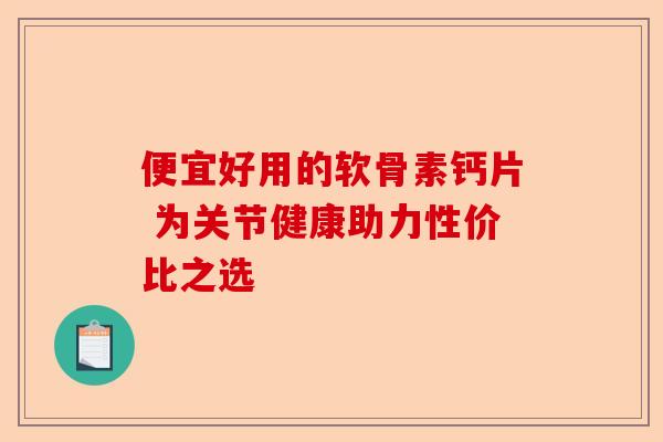 便宜好用的软骨素钙片 为关节健康助力性价比之选