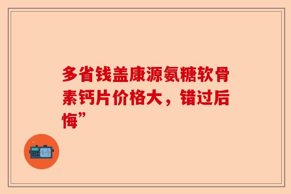 多省钱盖康源氨糖软骨素钙片价格大，错过后悔”