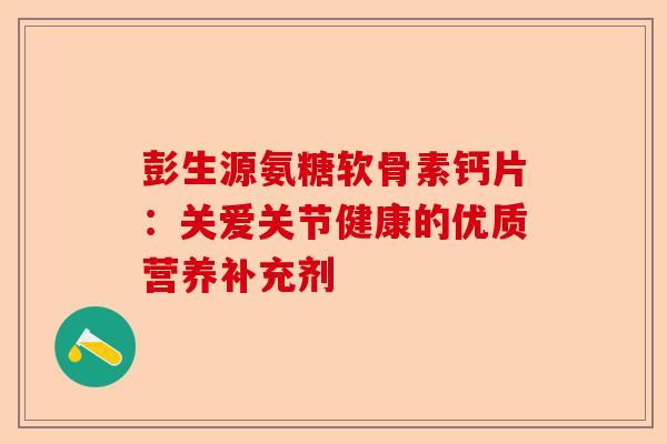彭生源氨糖软骨素钙片：关爱关节健康的优质营养补充剂