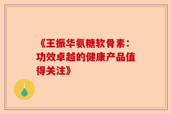 《王振华氨糖软骨素：功效卓越的健康产品值得关注》