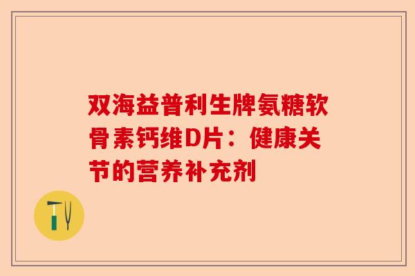 双海益普利生牌氨糖软骨素钙维D片：健康关节的营养补充剂