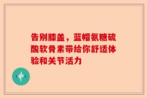 告别膝盖，蓝帽氨糖硫酸软骨素带给你舒适体验和关节活力