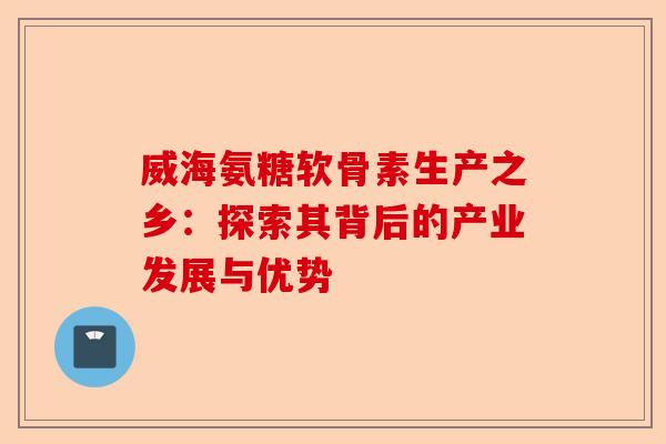 威海氨糖软骨素生产之乡：探索其背后的产业发展与优势