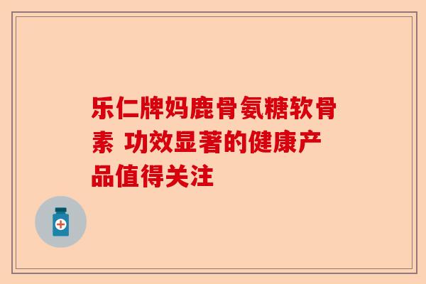 乐仁牌妈鹿骨氨糖软骨素 功效显著的健康产品值得关注