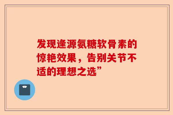 发现逢源氨糖软骨素的惊艳效果,告别关节不适的理想之选” 发现逢源氨糖软骨素的惊艳效果,告别关节不适的理想之选”