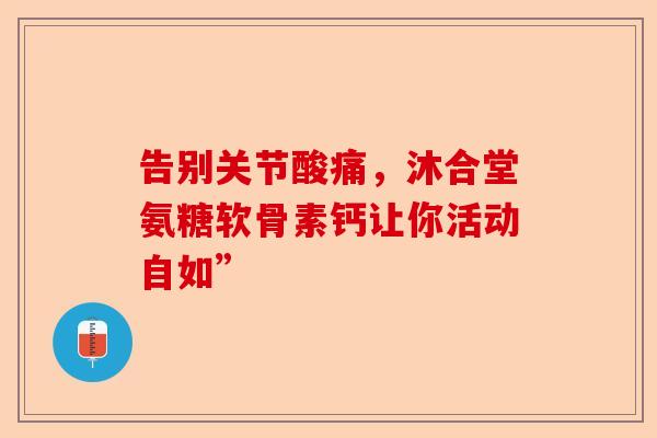 告别关节酸痛,沐合堂氨糖软骨素钙让你活动自如” 告别关节酸痛,沐合堂氨糖软骨素钙让你活动自如”