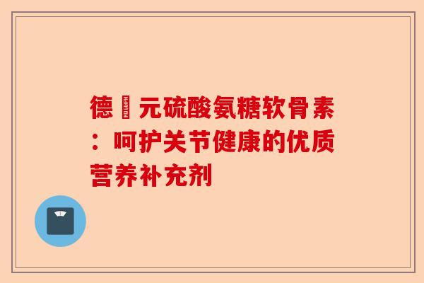 德蓇元硫酸氨糖软骨素:呵护关节健康的优质营养补充剂 德蓇元硫酸氨糖软骨素:呵护关节健康的优质营养补充剂