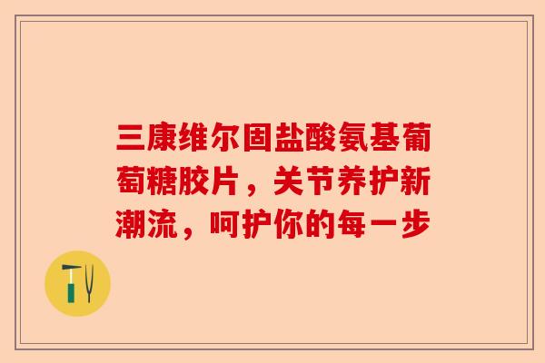 三康维尔固盐酸氨基葡萄糖胶片，关节养护新潮流，呵护你的每一步