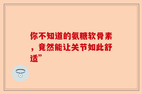 你不知道的氨糖软骨素，竟然能让关节如此舒适”