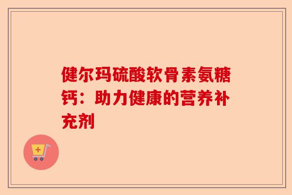 健尔玛硫酸软骨素氨糖钙:助力健康的营养补充剂 健尔玛硫酸软骨素氨糖钙:助力健康的营养补充剂