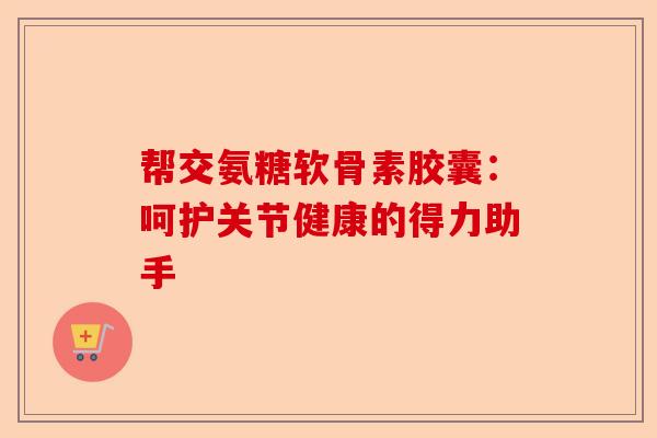 帮交氨糖软骨素胶囊：呵护关节健康的得力助手