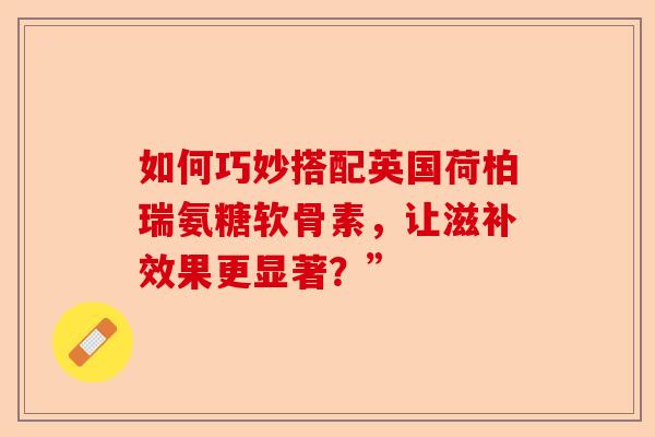 如何巧妙搭配英国荷柏瑞氨糖软骨素，让滋补效果更显著？”
