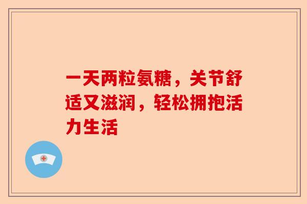 一天两粒氨糖，关节舒适又滋润，轻松拥抱活力生活
