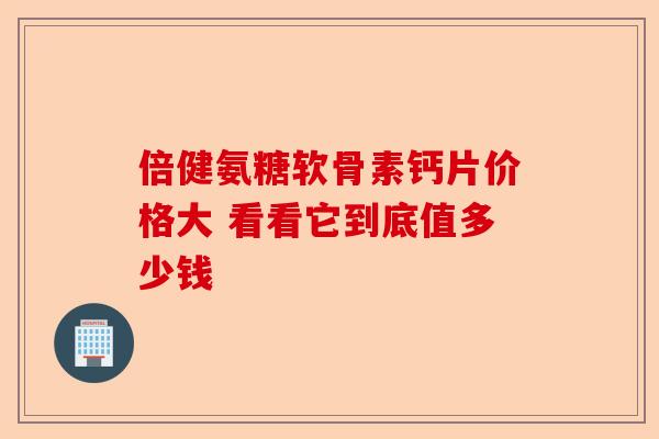 倍健氨糖软骨素钙片价格大 看看它到底值多少钱