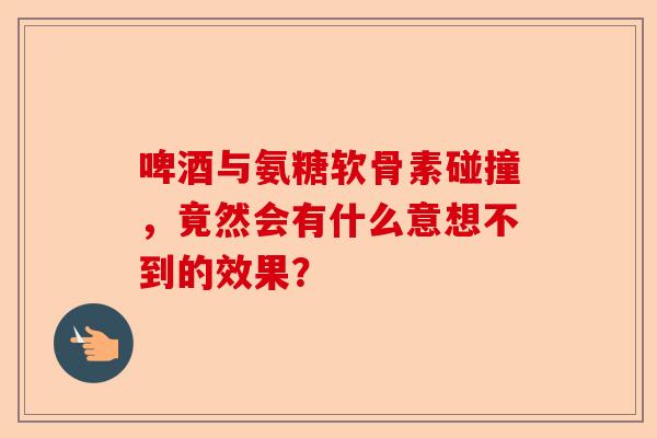 啤酒与氨糖软骨素碰撞，竟然会有什么意想不到的效果？