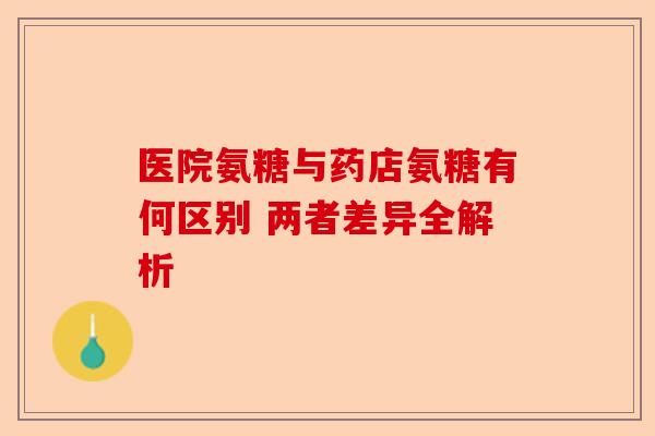 医院氨糖与药店氨糖有何区别 两者差异全解析