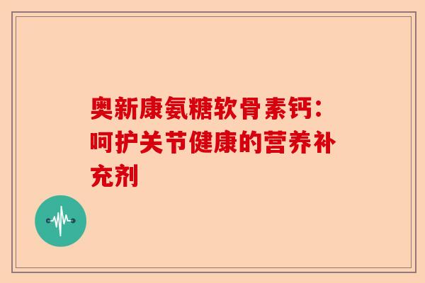 奥新康氨糖软骨素钙：呵护关节健康的营养补充剂