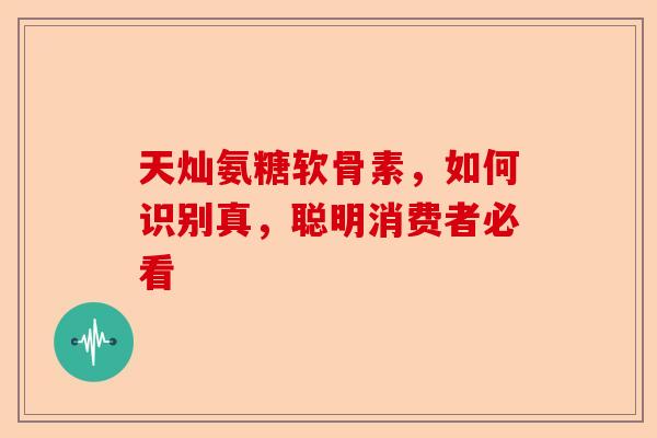 天灿氨糖软骨素，如何识别真，聪明消费者必看