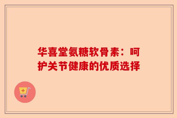 华喜堂氨糖软骨素：呵护关节健康的优质选择