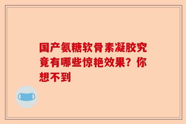 国产氨糖软骨素凝胶究竟有哪些惊艳效果？你想不到