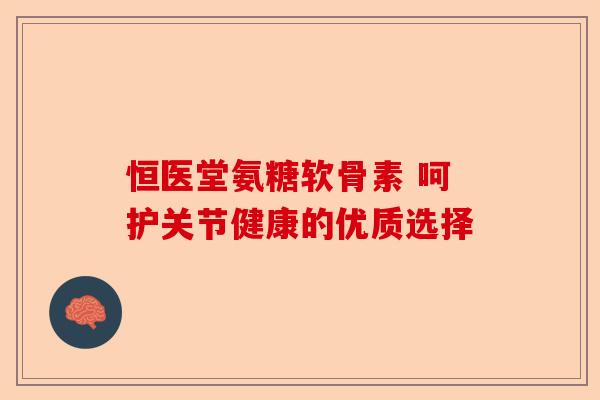 恒医堂氨糖软骨素 呵护关节健康的优质选择
