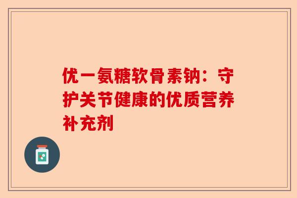优一氨糖软骨素钠：守护关节健康的优质营养补充剂