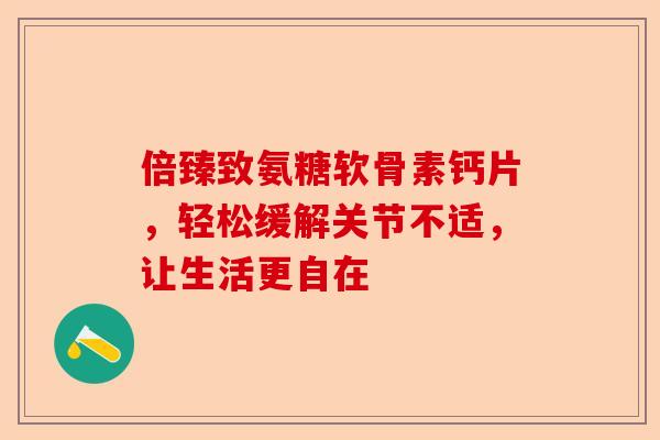倍臻致氨糖软骨素钙片，轻松缓解关节不适，让生活更自在