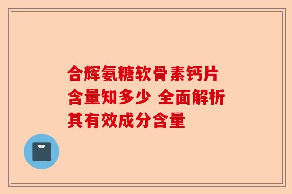 合辉氨糖软骨素钙片 含量知多少 全面解析其有效成分含量 合辉氨糖软骨素钙片 含量知多少 全面解析其有效成分含量