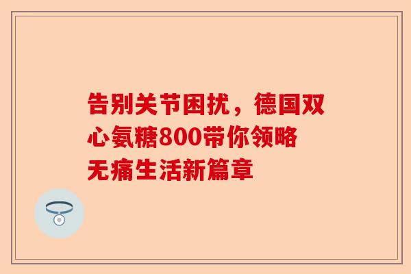 告别关节困扰,德国双心氨糖800带你领略无痛生活新篇章 告别关节困扰,德国双心氨糖800带你领略无痛生活新篇章