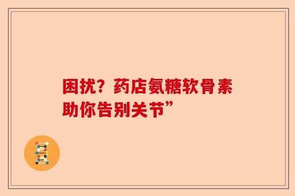 困扰?药店氨糖软骨素助你告别关节” 困扰?药店氨糖软骨素助你告别关节”