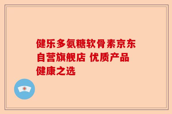 健乐多氨糖软骨素京东自营旗舰店 优质产品健康之选