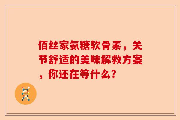 佰丝家氨糖软骨素，关节舒适的美味解救方案，你还在等什么？