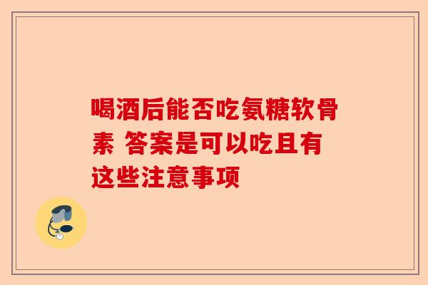 喝酒后能否吃氨糖软骨素 答案是可以吃且有这些注意事项