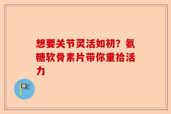 想要关节灵活如初？氨糖软骨素片带你重拾活力