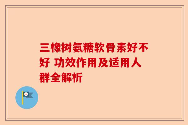 三橡树氨糖软骨素好不好 功效作用及适用人群全解析