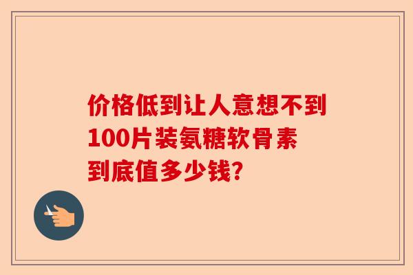 价格低到让人意想不到100片装氨糖软骨素到底值多少钱? 价格低到让人意想不到100片装氨糖软骨素到底值多少钱?