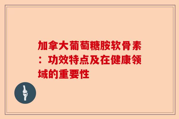 加拿大葡萄糖胺软骨素：功效特点及在健康领域的重要性