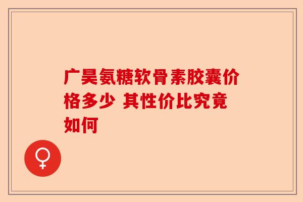 广昊氨糖软骨素胶囊价格多少 其性价比究竟如何