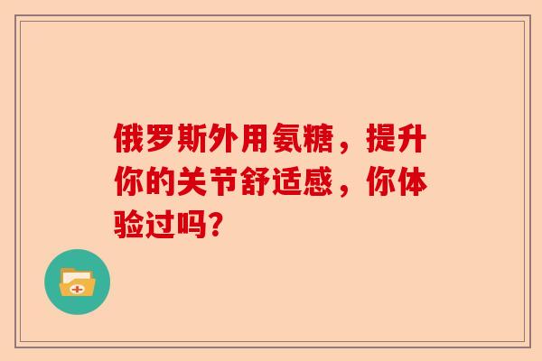 俄罗斯外用氨糖，提升你的关节舒适感，你体验过吗？