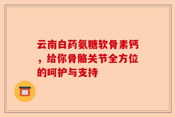 云南白药氨糖软骨素钙，给你骨骼关节全方位的呵护与支持