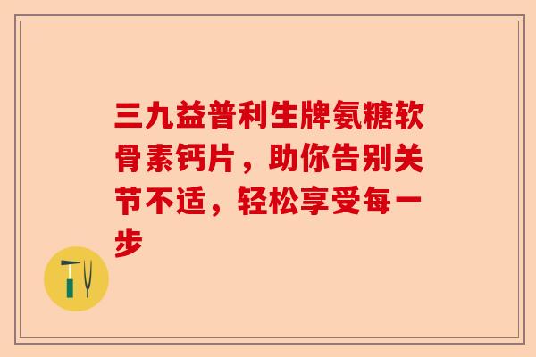 三九益普利生牌氨糖软骨素钙片，助你告别关节不适，轻松享受每一步