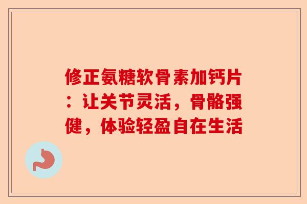 修正氨糖软骨素加钙片：让关节灵活，骨骼强健，体验轻盈自在生活