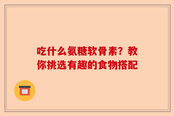 吃什么氨糖软骨素？教你挑选有趣的食物搭配
