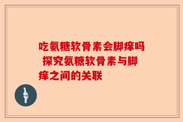 吃氨糖软骨素会脚痒吗 探究氨糖软骨素与脚痒之间的关联 吃氨糖软骨素会脚痒吗 探究氨糖软骨素与脚痒之间的关联
