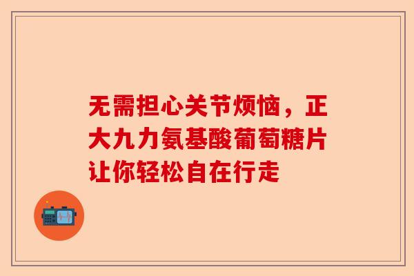 无需担心关节烦恼,正大九力氨基酸葡萄糖片让你轻松自在行走 无需担心关节烦恼,正大九力氨基酸葡萄糖片让你轻松自在行走