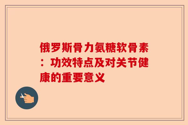 俄罗斯骨力氨糖软骨素：功效特点及对关节健康的重要意义