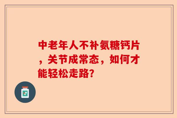 中老年人不补氨糖钙片，关节成常态，如何才能轻松走路？