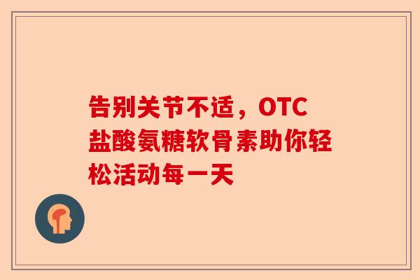 告别关节不适,OTC盐酸氨糖软骨素助你轻松活动每一天 告别关节不适,OTC盐酸氨糖软骨素助你轻松活动每一天